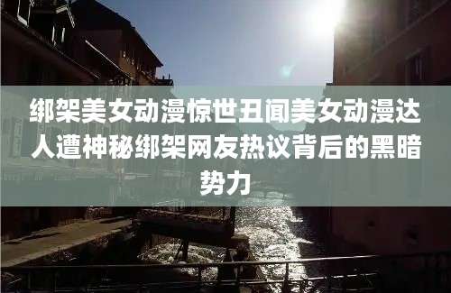 绑架美女动漫惊世丑闻美女动漫达人遭神秘绑架网友热议背后的黑暗势力