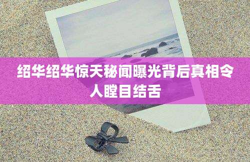 绍华绍华惊天秘闻曝光背后真相令人瞠目结舌