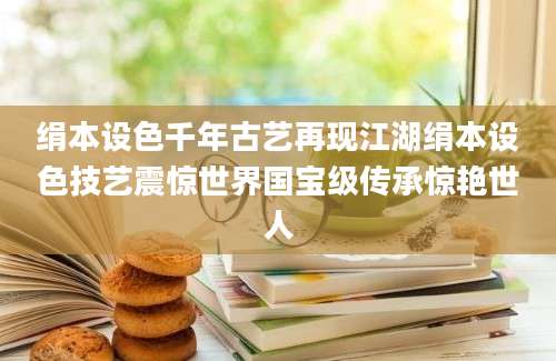绢本设色千年古艺再现江湖绢本设色技艺震惊世界国宝级传承惊艳世人