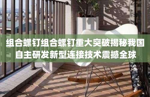 组合螺钉组合螺钉重大突破揭秘我国自主研发新型连接技术震撼全球