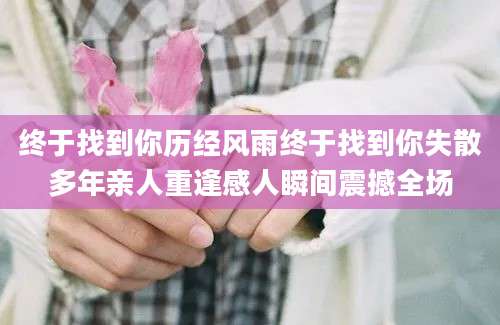 终于找到你历经风雨终于找到你失散多年亲人重逢感人瞬间震撼全场