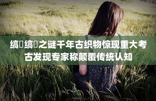 缟纻缟纻之谜千年古织物惊现重大考古发现专家称颠覆传统认知