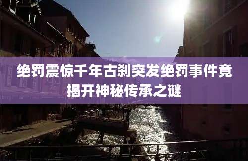 绝罚震惊千年古刹突发绝罚事件竟揭开神秘传承之谜