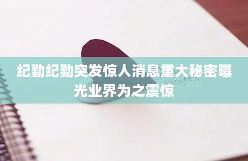 纪勤纪勤突发惊人消息重大秘密曝光业界为之震惊