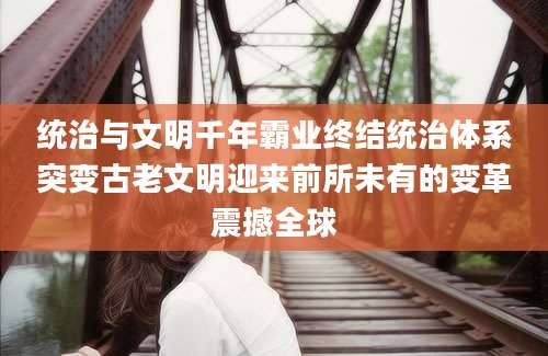 统治与文明千年霸业终结统治体系突变古老文明迎来前所未有的变革震撼全球