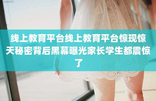 线上教育平台线上教育平台惊现惊天秘密背后黑幕曝光家长学生都震惊了