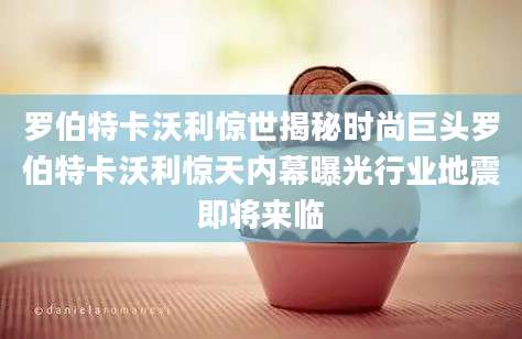 罗伯特卡沃利惊世揭秘时尚巨头罗伯特卡沃利惊天内幕曝光行业地震即将来临