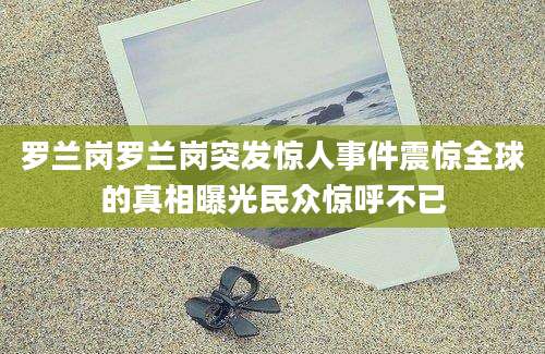 罗兰岗罗兰岗突发惊人事件震惊全球的真相曝光民众惊呼不已