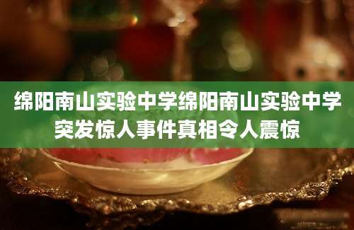 绵阳南山实验中学绵阳南山实验中学突发惊人事件真相令人震惊