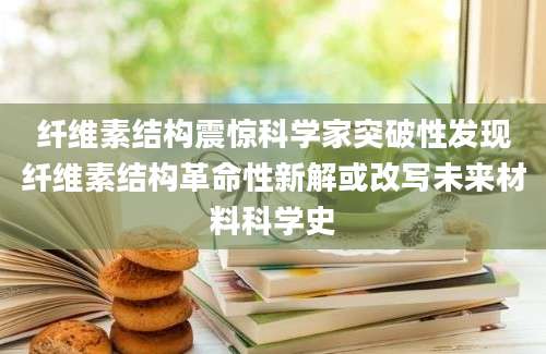 纤维素结构震惊科学家突破性发现纤维素结构革命性新解或改写未来材料科学史