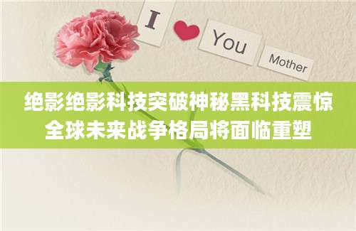 绝影绝影科技突破神秘黑科技震惊全球未来战争格局将面临重塑