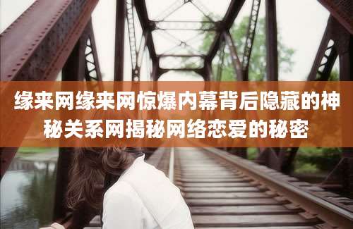 缘来网缘来网惊爆内幕背后隐藏的神秘关系网揭秘网络恋爱的秘密