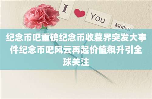 纪念币吧重磅纪念币收藏界突发大事件纪念币吧风云再起价值飙升引全球关注