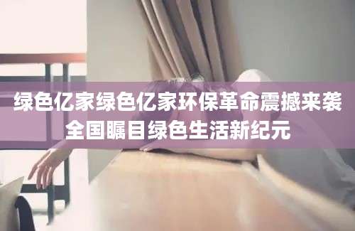 绿色亿家绿色亿家环保革命震撼来袭全国瞩目绿色生活新纪元