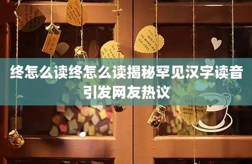 终怎么读终怎么读揭秘罕见汉字读音引发网友热议