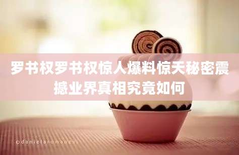 罗书权罗书权惊人爆料惊天秘密震撼业界真相究竟如何