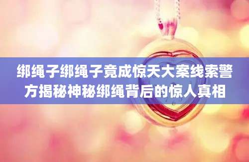 绑绳子绑绳子竟成惊天大案线索警方揭秘神秘绑绳背后的惊人真相