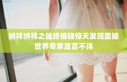 纳祥纳祥之谜终揭晓惊天发现震撼世界专家直言不讳
