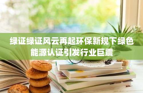 绿证绿证风云再起环保新规下绿色能源认证引发行业巨震