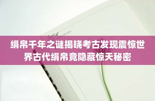 绢帛千年之谜揭晓考古发现震惊世界古代绢帛竟隐藏惊天秘密