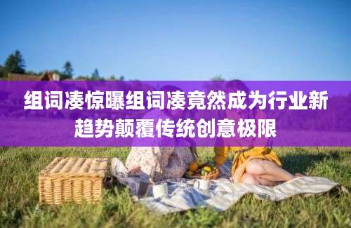 组词凑惊曝组词凑竟然成为行业新趋势颠覆传统创意极限