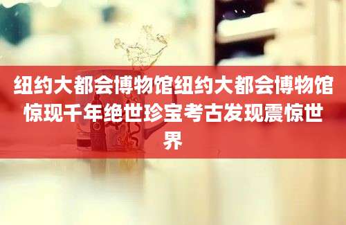 纽约大都会博物馆纽约大都会博物馆惊现千年绝世珍宝考古发现震惊世界