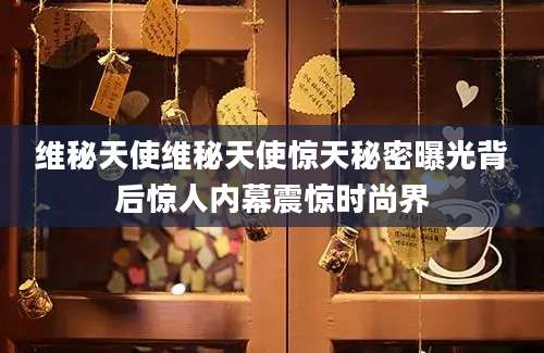 维秘天使维秘天使惊天秘密曝光背后惊人内幕震惊时尚界