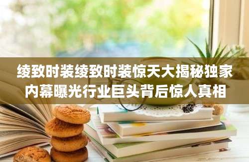 绫致时装绫致时装惊天大揭秘独家内幕曝光行业巨头背后惊人真相
