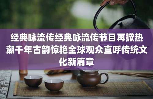 经典咏流传经典咏流传节目再掀热潮千年古韵惊艳全球观众直呼传统文化新篇章