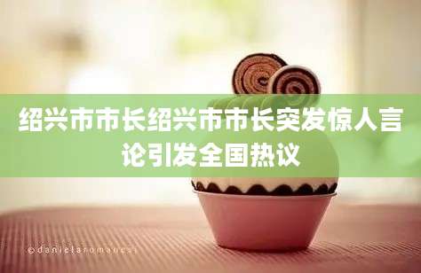绍兴市市长绍兴市市长突发惊人言论引发全国热议