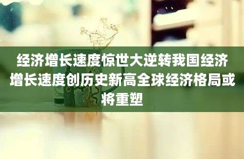 经济增长速度惊世大逆转我国经济增长速度创历史新高全球经济格局或将重塑