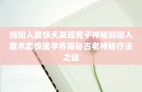 缩阳入腹惊天发现男子神秘缩阳入腹术震惊医学界揭秘古老神秘疗法之谜