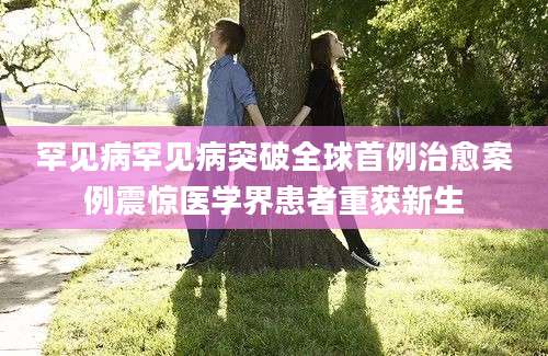 罕见病罕见病突破全球首例治愈案例震惊医学界患者重获新生