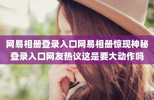 网易相册登录入口网易相册惊现神秘登录入口网友热议这是要大动作吗
