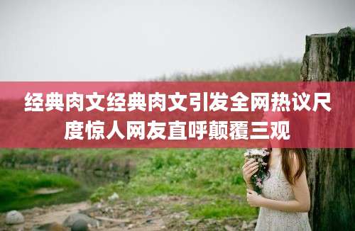 经典肉文经典肉文引发全网热议尺度惊人网友直呼颠覆三观