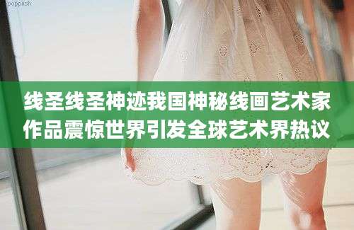 线圣线圣神迹我国神秘线画艺术家作品震惊世界引发全球艺术界热议