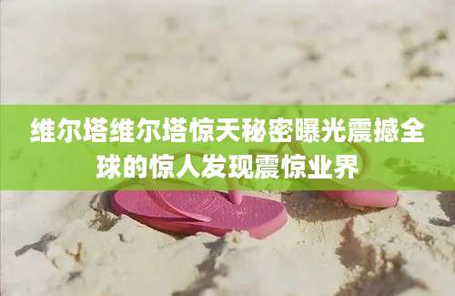 维尔塔维尔塔惊天秘密曝光震撼全球的惊人发现震惊业界