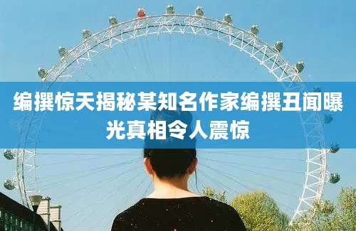 编撰惊天揭秘某知名作家编撰丑闻曝光真相令人震惊