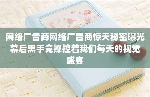 网络广告商网络广告商惊天秘密曝光幕后黑手竟操控着我们每天的视觉盛宴