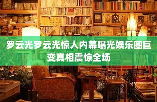 罗云光罗云光惊人内幕曝光娱乐圈巨变真相震惊全场