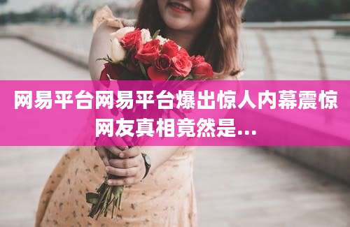 网易平台网易平台爆出惊人内幕震惊网友真相竟然是...