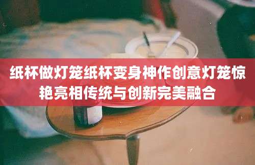 纸杯做灯笼纸杯变身神作创意灯笼惊艳亮相传统与创新完美融合