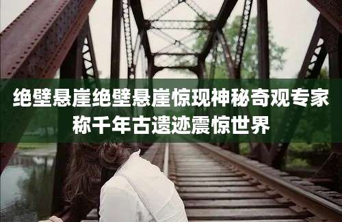 绝壁悬崖绝壁悬崖惊现神秘奇观专家称千年古遗迹震惊世界