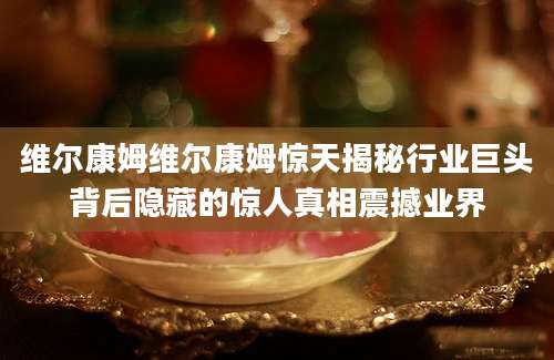 维尔康姆维尔康姆惊天揭秘行业巨头背后隐藏的惊人真相震撼业界