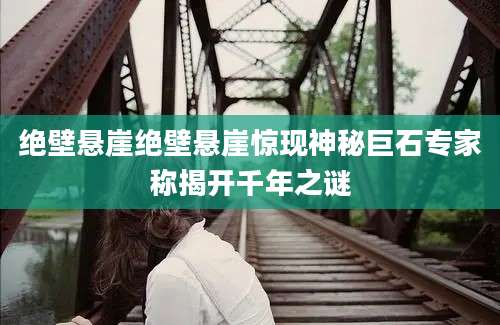 绝壁悬崖绝壁悬崖惊现神秘巨石专家称揭开千年之谜