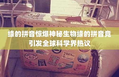 绦的拼音惊爆神秘生物绦的拼音竟引发全球科学界热议