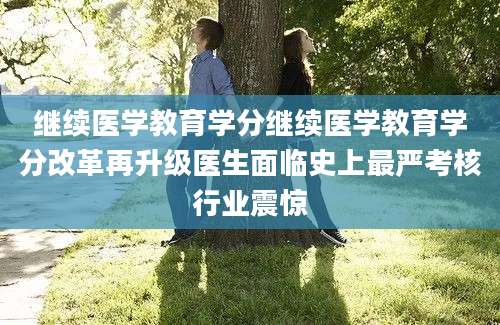 继续医学教育学分继续医学教育学分改革再升级医生面临史上最严考核行业震惊
