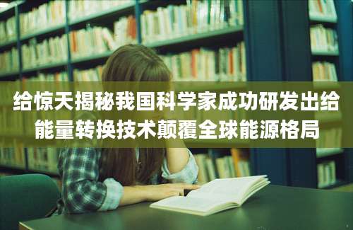 给惊天揭秘我国科学家成功研发出给能量转换技术颠覆全球能源格局