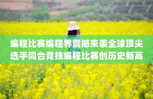 编程比赛编程界震撼来袭全球顶尖选手同台竞技编程比赛创历史新高