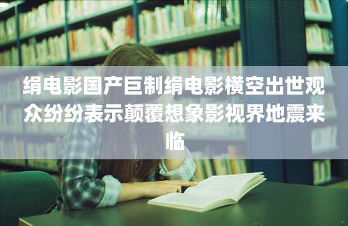绢电影国产巨制绢电影横空出世观众纷纷表示颠覆想象影视界地震来临